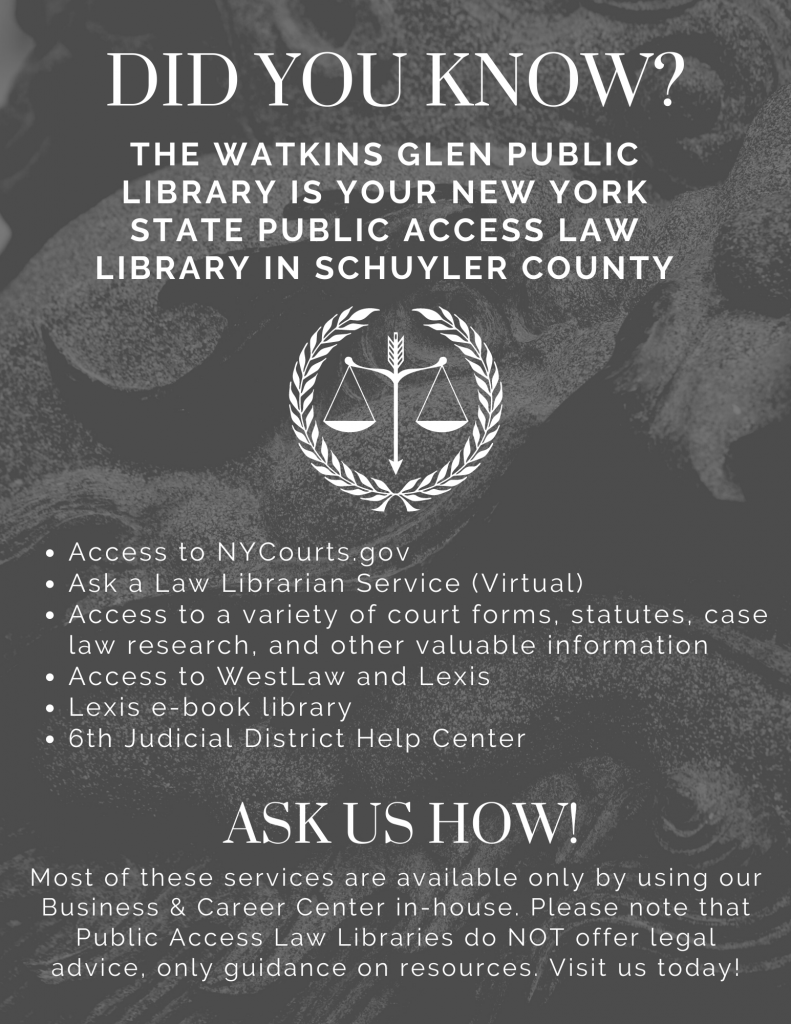 Did you know that the Watkins Glen Library is your New York State Public Access Law Library in Schuyler County? When you visit our Law Library station, you have access to NYCourts.gov, Ask a Law Librarian Service, access to a variety of court forms, WestLaw and Lexis, and the 6th Judicial District Help Center. Most of these services are only available in the library. Please note that we do NOT offer legal advice, only guidance and resources. 