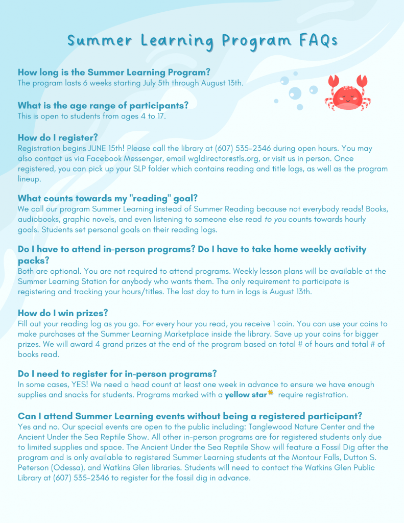 How long is the Summer Learning Program?
The program lasts 6 weeks starting July 5th through August 13th.What is the age range of participants?
This is open to students from ages 4 to 17.How do I register?
Registration begins JUNE 15th! Please call the library at (607) 535-2346 during open hours. You may also contact us via Facebook Messenger, email wgldirector@stls.org, or visit us in person. Once registered, you can pick up your SLP folder which contains reading and title logs, as well as the program lineup.What counts towards my "reading" goal?
We call our program Summer Learning instead of Summer Reading because not everybody reads! Books, audiobooks, graphic novels, and even listening to someone else read to you counts towards hourly goals. Students set personal goals on their reading logs.Do I have to attend in-person programs? Do I have to take home weekly activity packs?
Both are optional. You are not required to attend programs. Weekly lesson plans will be available at the Summer Learning Station for anybody who wants them. The only requirement to participate is registering and tracking your hours/titles. The last day to turn in logs is August 13th.How do I win prizes?
Fill out your reading log as you go. For every hour you read, you receive 1 coin. You can use your coins to make purchases at the Summer Learning Marketplace inside the library. Save up your coins for bigger prizes. We will award 4 grand prizes at the end of the program based on total # of hours and total # of books read.Do I need to register for in-person programs?
In some cases, YES! We need a head count at least one week in advance to ensure we have enough supplies and snacks for students. Programs marked with a yellow star     require registration.Can I attend Summer Learning events without being a registered participant?
Yes and no. Our special events are open to the public including: Tanglewood Nature Center and the Ancient Under the Sea Reptile Show. All other in-person programs are for registered students only due to limited supplies and space. The Ancient Under the Sea Reptile Show will feature a Fossil Dig after the program and is only available to registered Summer Learning students at the Montour Falls, Dutton S. Peterson (Odessa), and Watkins Glen libraries. Students will need to contact the Watkins Glen Public Library at (607) 535-2346 to register for the fossil dig in advance. 