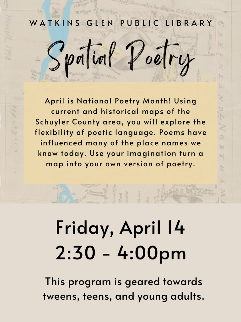 April is National Poetry Month! Using current and historical maps of the Schuyler County area, you will explore the flexibility of poetic language. poems have influenced many of the place names we know today. Use your imagination to turn a map into your own version of poetry. Friday, April 4th from 2:30-4pm. Geared towards tweens, teens, and young adults. 
