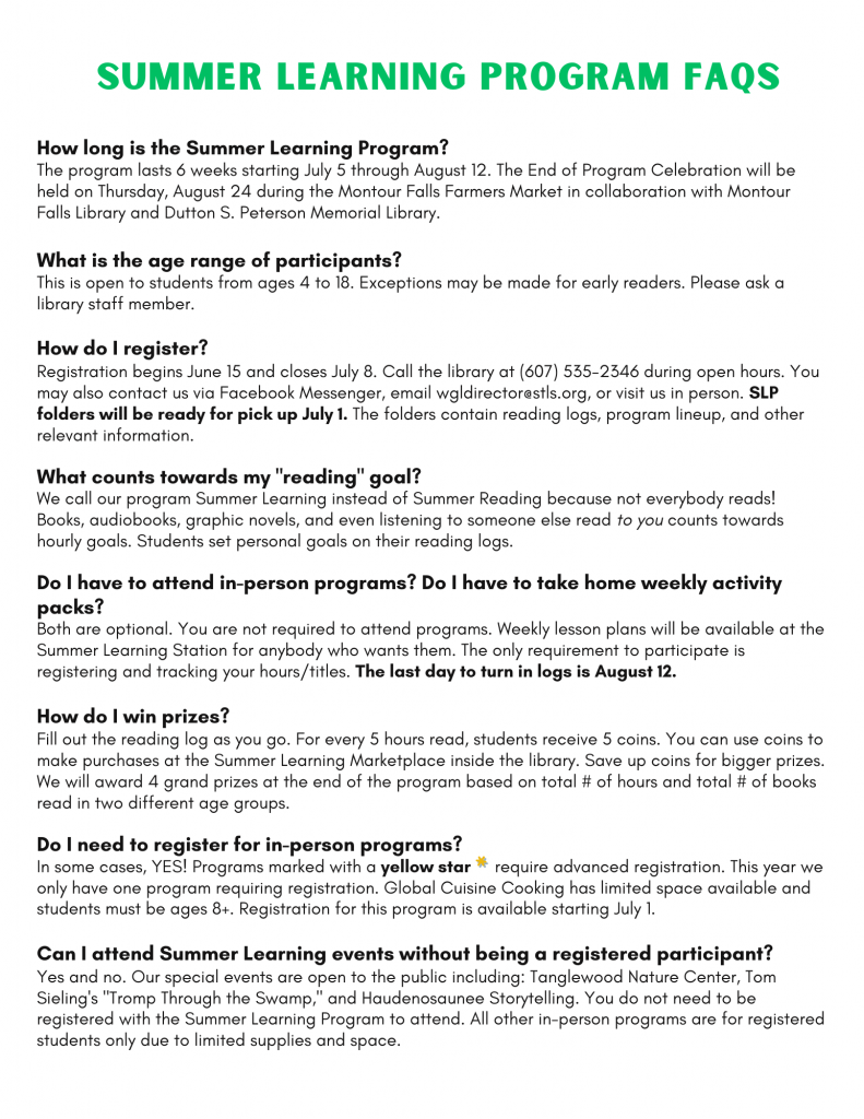 How long is the Summer Learning Program?
The program lasts 6 weeks starting July 5 through August 12. The End of Program Celebration will be held on Thursday, August 24 during the Montour Falls Farmers Market in collaboration with Montour Falls Library and Dutton S. Peterson Memorial Library.What is the age range of participants?
This is open to students from ages 4 to 18. Exceptions may be made for early readers. Please ask a library staff member.How do I register?
Registration begins June 15 and closes July 8. Call the library at (607) 535-2346 during open hours. You may also contact us via Facebook Messenger, email wgldirector@stls.org, or visit us in person. SLP folders will be ready for pick up July 1. The folders contain reading logs, program lineup, and other relevant information.What counts towards my "reading" goal?
We call our program Summer Learning instead of Summer Reading because not everybody reads! Books, audiobooks, graphic novels, and even listening to someone else read to you counts towards hourly goals. Students set personal goals on their reading logs.Do I have to attend in-person programs? Do I have to take home weekly activity packs?
Both are optional. You are not required to attend programs. Weekly lesson plans will be available at the Summer Learning Station for anybody who wants them. The only requirement to participate is registering and tracking your hours/titles. The last day to turn in logs is August 12.How do I win prizes?
Fill out the reading log as you go. For every 5 hours read, students receive 5 coins. You can use coins to make purchases at the Summer Learning Marketplace inside the library. Save up coins for bigger prizes. We will award 4 grand prizes at the end of the program based on total # of hours and total # of books read in two different age groups.Do I need to register for in-person programs?
In some cases, YES! Programs marked with a yellow star     require advanced registration.Can I attend Summer Learning events without being a registered participant?
Yes and no. Our special events are open to the public including: Tanglewood Nature Center, Tom Sieling's "Tromp Through the Swamp," and Haudenosaunee Storytelling. You do not need to be registered with the Summer Learning Program to attend. All other in-person programs are for registered students only due to limited supplies and space. 