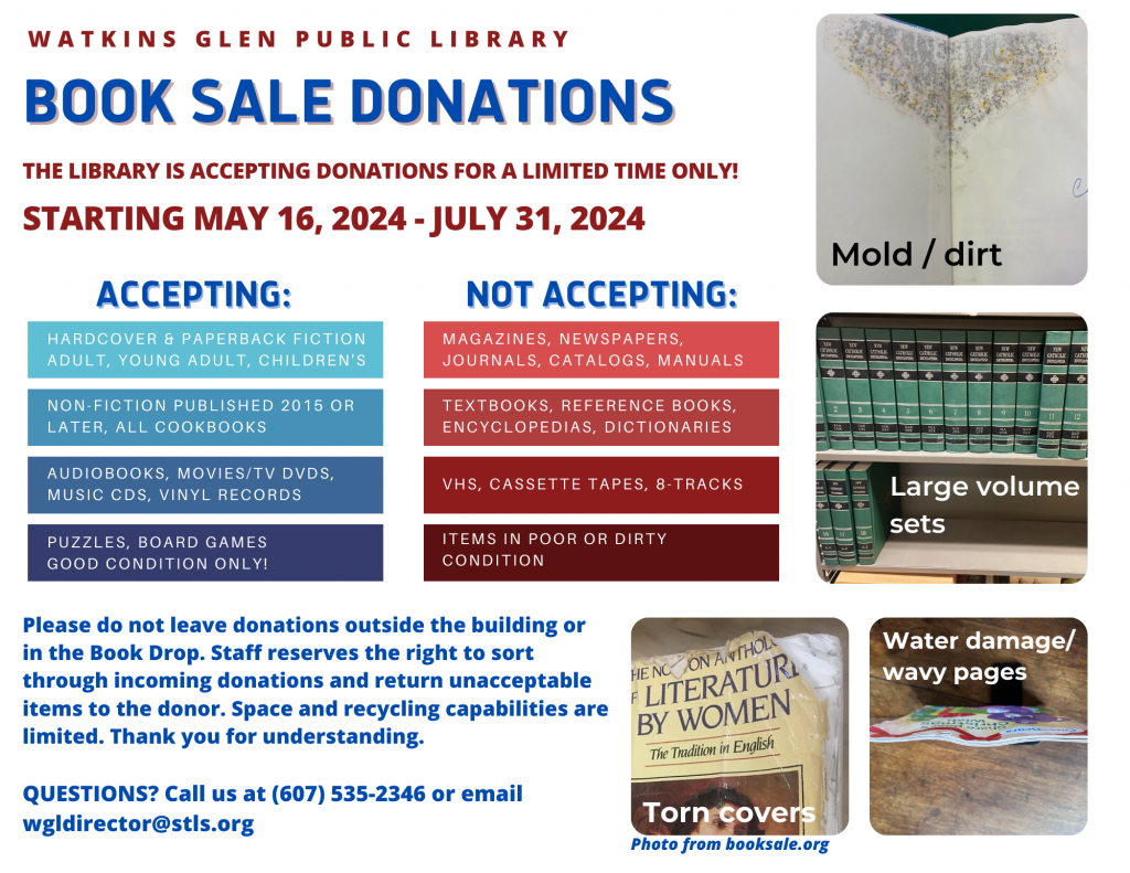 THE LIBRARY IS ACCEPTING BOOK SALE DONATIONS STARTING MAY 16, 2024 - JULY 31, 2024 ONLY! Due to limited space and resources, please review donation guidelines carefully. We do not  generally accept large estate collections. Please call (607) 535-2345 or email wgldirector@stls.org if you have more specific questions about your donation items. We also ask that you 🚫do not leave donations outside the library or in the book drop.🚫
There are examples of what we do not accept below. Friends of the Tompkins County Public Library have an extensive list of what items they do and do not accept. We stand by that list found here: https://www.booksale.org/donate (Scroll to the bottom until you see red).
SAVE THE DATE!! This year's book sale will be on Saturday, August 24th from 10:00am-4:00pm. More info to come.