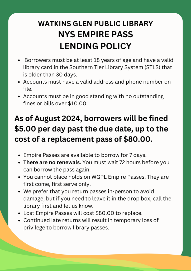 Borrowers must be at least 18 years of age and have a valid library card in the Southern Tier Library System (STLS) that is older than 30 days.
Accounts must have a valid address and phone number on file.
Accounts must be in good standing with no outstanding fines or bills over $10.00. As of August 2024, borrowers will be fined $5.00 per day past the due date, up to the cost of a replacement pass of $80.00.
Empire Passes are available to borrow for 7 days.
There are no renewals. You must wait 72 hours before you can borrow the pass again.
You cannot place holds on WGPL Empire Passes. They are first come, first serve only.
We prefer that you return passes in-person to avoid damage, but if you need to leave it in the drop box, call the library first and let us know.
Lost Empire Passes will cost $80.00 to replace.
Continued late returns will result in temporary loss of privilege to borrow library passes.