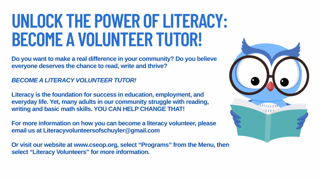 Do you want to make a real difference in your community? Do you believe everyone deserves the chance to read, write and thrive?
BECOME A LITERACY VOLUNTEER TUTOR!
Literacy is the foundation for success in education, employment, and everyday life. Yet, many adults in our community struggle with reading, writing and basic math skills. YOU CAN HELP CHANGE THAT!
For more information on how you can become a literacy volunteer, please email us at Literacyvolunteersofschuyler@gmail.com
Or visit our website at www.cseop.org, select “Programs” from the Menu, then select “Literacy Volunteers” for more information.
