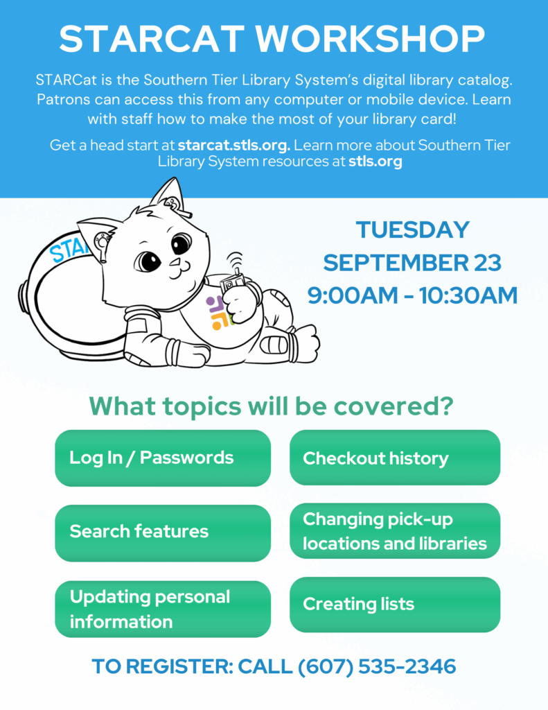 Learn the basics of STARCat with Library Director Kelly!
What will be covered:
- Log In and Passwords
- Search features
- Updating personal information
- Checkout history
- Changing pick-up locations and libraries
- Creating lists
This program has room for 6 people to allow for one-on-one training. Get started now by visiting starcat.stls.org with your Library Card # and password.
TO REGISTER: Call (607) 535-2346
